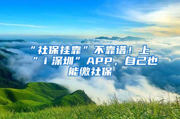 “社保挂靠”不靠谱！上“ｉ深圳”APP，自己也能缴社保