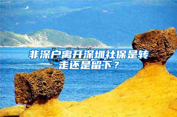 非深户离开深圳社保是转走还是留下？