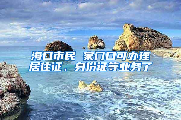 海口市民 家门口可办理居住证、身份证等业务了