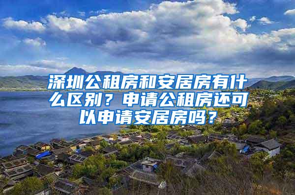 深圳公租房和安居房有什么区别？申请公租房还可以申请安居房吗？