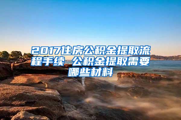 2017住房公积金提取流程手续 公积金提取需要哪些材料