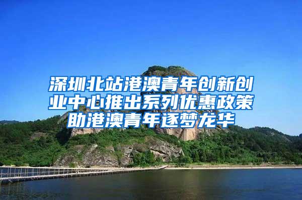 深圳北站港澳青年创新创业中心推出系列优惠政策助港澳青年逐梦龙华