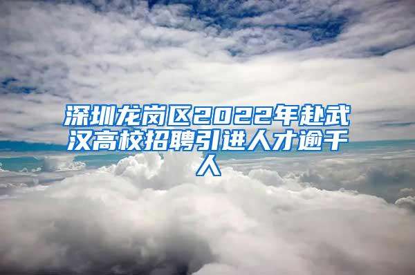 深圳龙岗区2022年赴武汉高校招聘引进人才逾千人