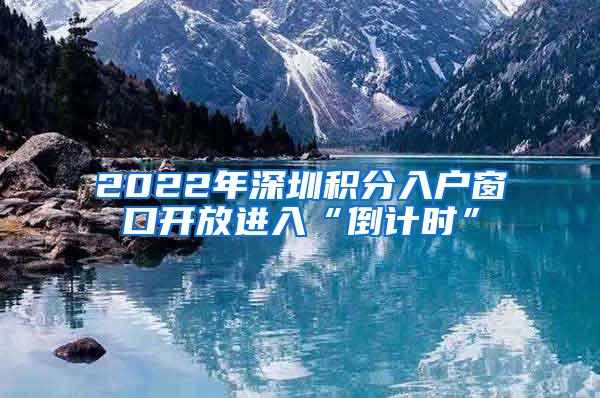 2022年深圳积分入户窗口开放进入“倒计时”