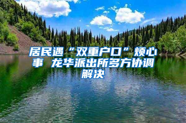 居民遇“双重户口”烦心事 龙华派出所多方协调解决