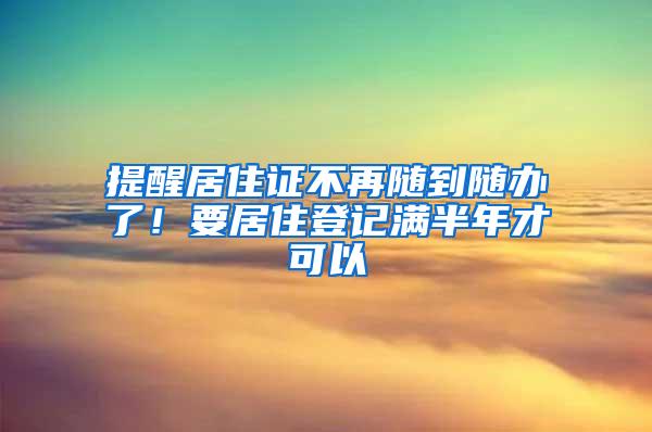 提醒居住证不再随到随办了！要居住登记满半年才可以