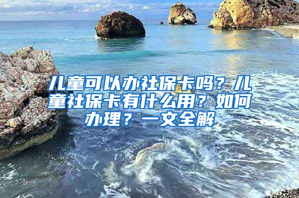 儿童可以办社保卡吗？儿童社保卡有什么用？如何办理？一文全解