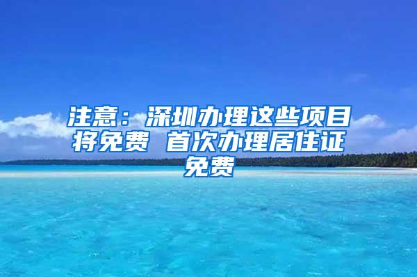 注意：深圳办理这些项目将免费 首次办理居住证免费