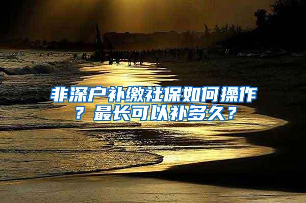 非深户补缴社保如何操作？最长可以补多久？