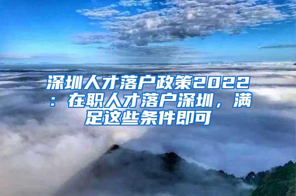 深圳人才落户政策2022：在职人才落户深圳，满足这些条件即可