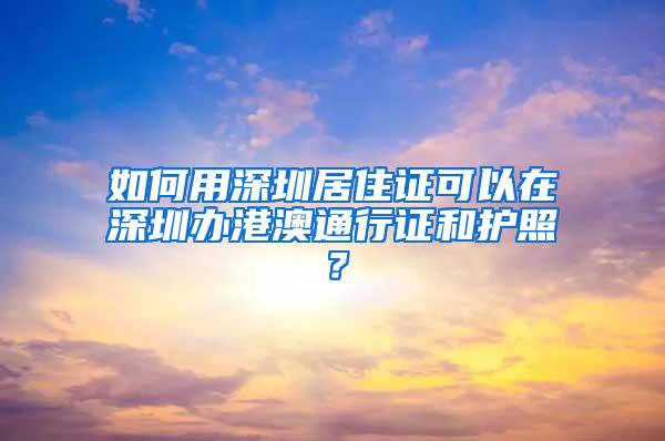 如何用深圳居住证可以在深圳办港澳通行证和护照？