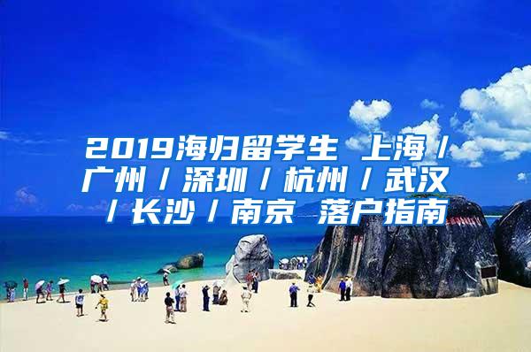 2019海归留学生 上海／广州／深圳／杭州／武汉／长沙／南京 落户指南