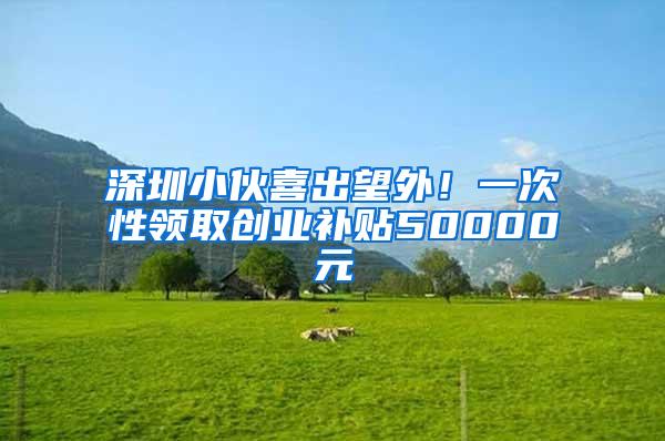 深圳小伙喜出望外！一次性领取创业补贴50000元