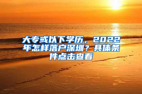 大专或以下学历，2022年怎样落户深圳？具体条件点击查看