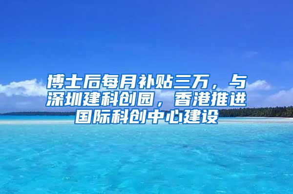 博士后每月补贴三万，与深圳建科创园，香港推进国际科创中心建设