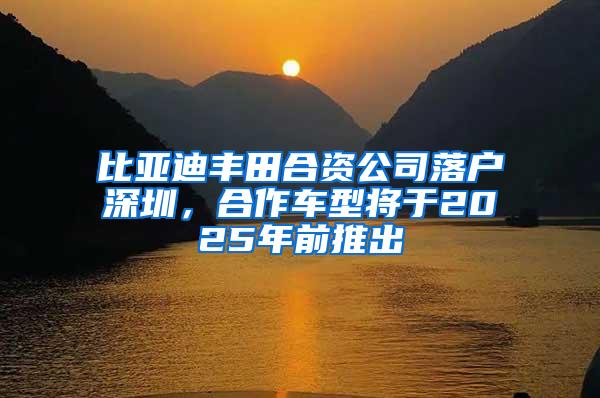 比亚迪丰田合资公司落户深圳，合作车型将于2025年前推出