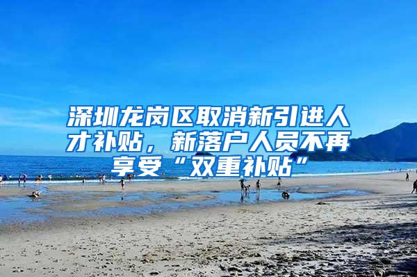 深圳龙岗区取消新引进人才补贴，新落户人员不再享受“双重补贴”