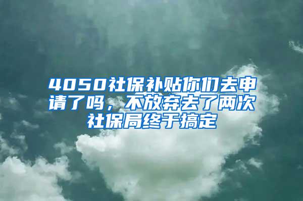 4050社保补贴你们去申请了吗，不放弃去了两次社保局终于搞定