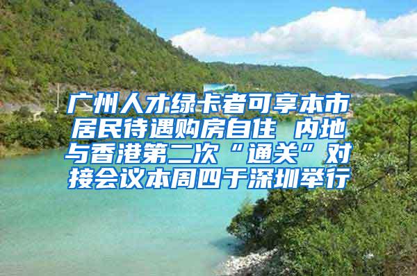 广州人才绿卡者可享本市居民待遇购房自住 内地与香港第二次“通关”对接会议本周四于深圳举行