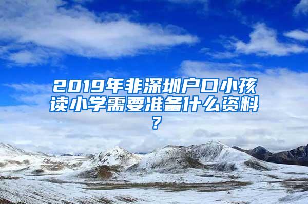 2019年非深圳户口小孩读小学需要准备什么资料？