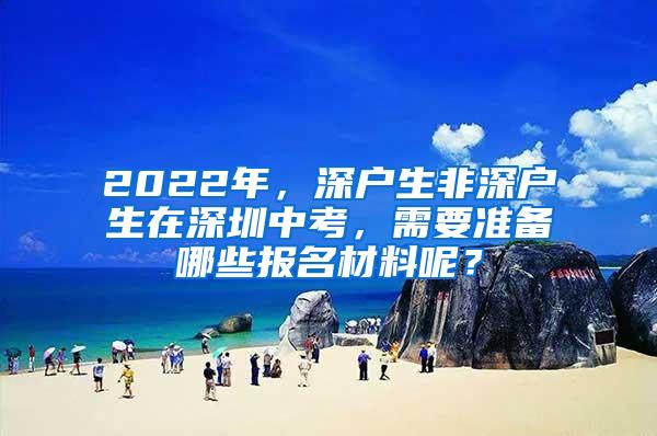 2022年，深户生非深户生在深圳中考，需要准备哪些报名材料呢？