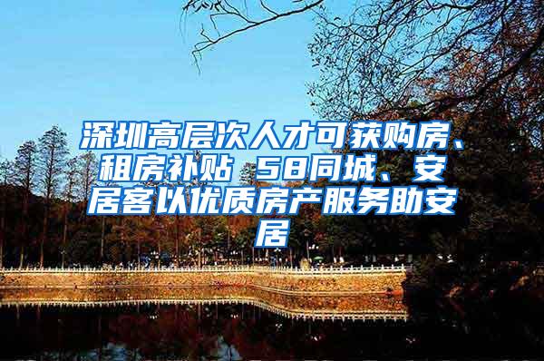 深圳高层次人才可获购房、租房补贴 58同城、安居客以优质房产服务助安居