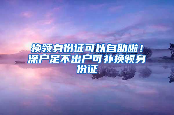 换领身份证可以自助啦！深户足不出户可补换领身份证