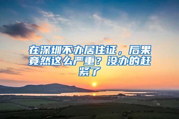 在深圳不办居住证，后果竟然这么严重？没办的赶紧了