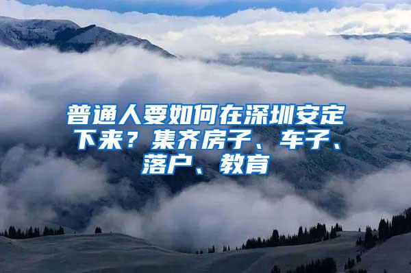 普通人要如何在深圳安定下来？集齐房子、车子、落户、教育