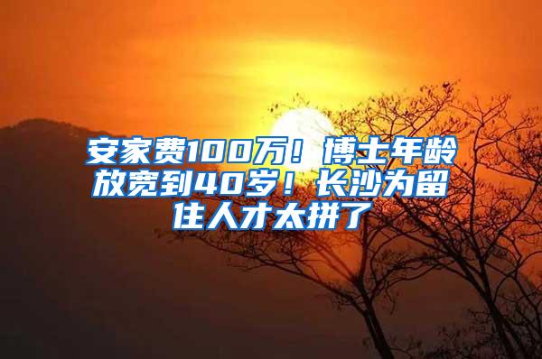 安家费100万！博士年龄放宽到40岁！长沙为留住人才太拼了