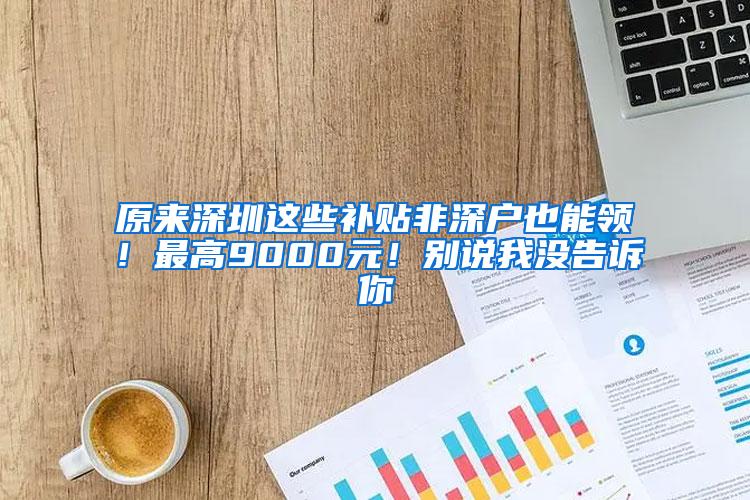 原来深圳这些补贴非深户也能领！最高9000元！别说我没告诉你