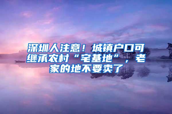 深圳人注意！城镇户口可继承农村“宅基地”，老家的地不要卖了