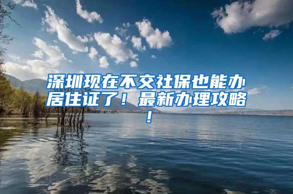 深圳现在不交社保也能办居住证了！最新办理攻略！