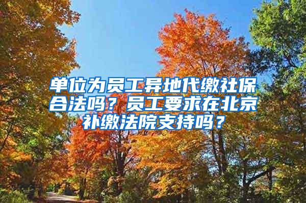 单位为员工异地代缴社保合法吗？员工要求在北京补缴法院支持吗？