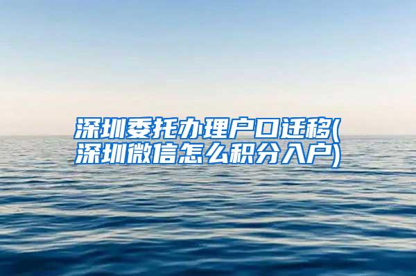 深圳委托办理户口迁移(深圳微信怎么积分入户)