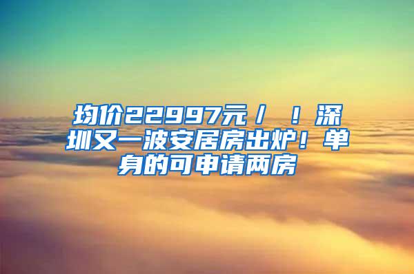 均价22997元／㎡！深圳又一波安居房出炉！单身的可申请两房