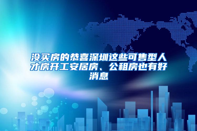 没买房的恭喜深圳这些可售型人才房开工安居房、公租房也有好消息