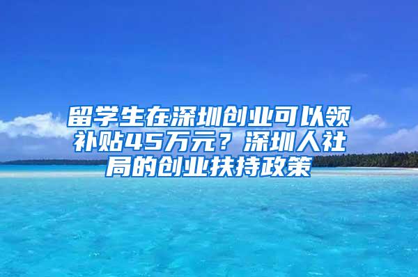 留学生在深圳创业可以领补贴45万元？深圳人社局的创业扶持政策