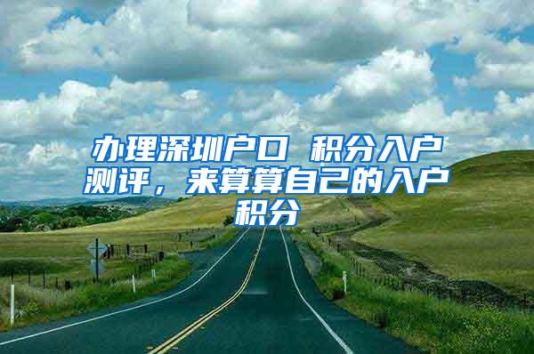 办理深圳户口 积分入户测评，来算算自己的入户积分