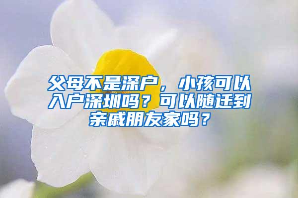 父母不是深户，小孩可以入户深圳吗？可以随迁到亲戚朋友家吗？