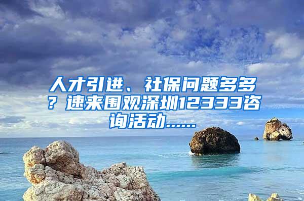 人才引进、社保问题多多？速来围观深圳12333咨询活动......