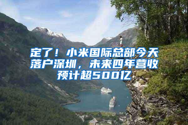 定了！小米国际总部今天落户深圳，未来四年营收预计超500亿