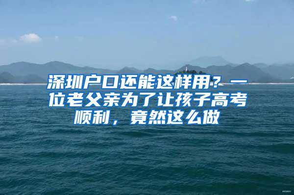 深圳户口还能这样用？一位老父亲为了让孩子高考顺利，竟然这么做