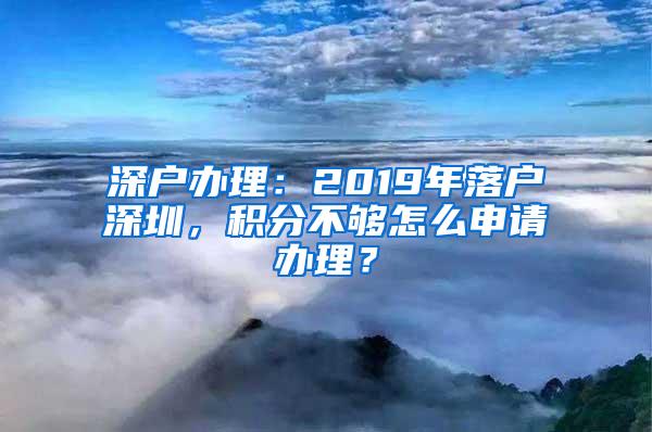 深户办理：2019年落户深圳，积分不够怎么申请办理？