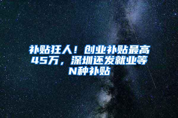 补贴狂人！创业补贴最高45万，深圳还发就业等N种补贴