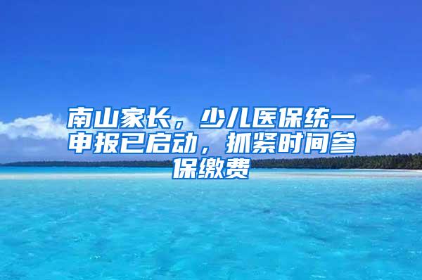 南山家长，少儿医保统一申报已启动，抓紧时间参保缴费