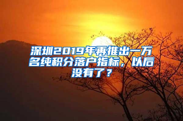 深圳2019年再推出一万名纯积分落户指标，以后没有了？