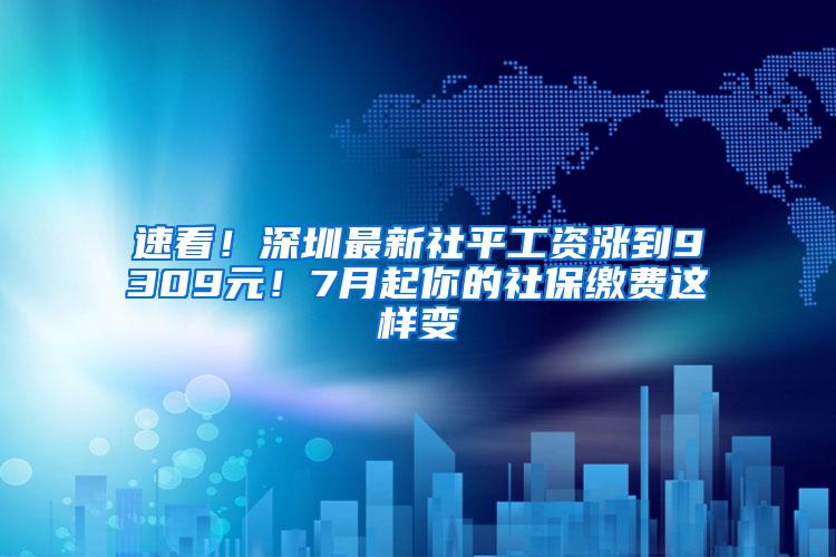 速看！深圳最新社平工资涨到9309元！7月起你的社保缴费这样变