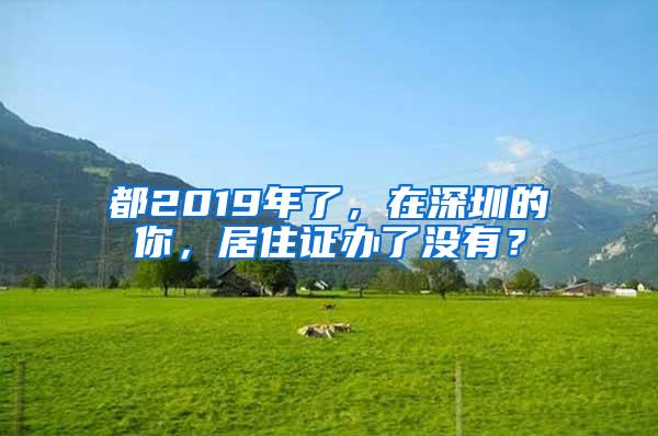 都2019年了，在深圳的你，居住证办了没有？