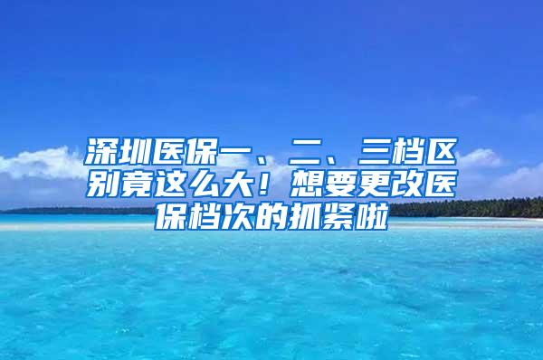 深圳医保一、二、三档区别竟这么大！想要更改医保档次的抓紧啦